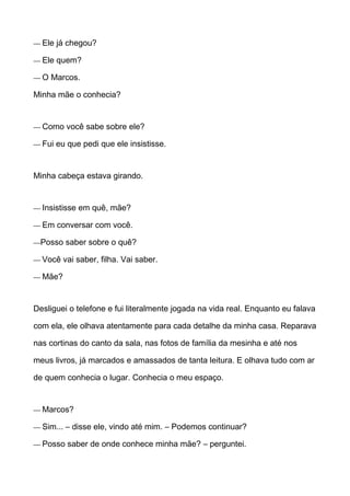 — Ele já chegou?
— Ele quem?
— O Marcos.
Minha mãe o conhecia?
— Como você sabe sobre ele?
— Fui eu que pedi que ele insistisse.
Minha cabeça estava girando.
— Insistisse em quê, mãe?
— Em conversar com você.
—Posso saber sobre o quê?
— Você vai saber, filha. Vai saber.
— Mãe?
Desliguei o telefone e fui literalmente jogada na vida real. Enquanto eu falava
com ela, ele olhava atentamente para cada detalhe da minha casa. Reparava
nas cortinas do canto da sala, nas fotos de família da mesinha e até nos
meus livros, já marcados e amassados de tanta leitura. E olhava tudo com ar
de quem conhecia o lugar. Conhecia o meu espaço.
— Marcos?
— Sim... – disse ele, vindo até mim. – Podemos continuar?
— Posso saber de onde conhece minha mãe? – perguntei.
 