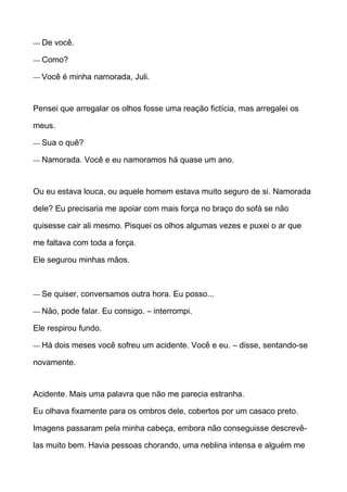 — De você.
— Como?
— Você é minha namorada, Juli.
Pensei que arregalar os olhos fosse uma reação fictícia, mas arregalei os
meus.
— Sua o quê?
— Namorada. Você e eu namoramos há quase um ano.
Ou eu estava louca, ou aquele homem estava muito seguro de si. Namorada
dele? Eu precisaria me apoiar com mais força no braço do sofá se não
quisesse cair ali mesmo. Pisquei os olhos algumas vezes e puxei o ar que
me faltava com toda a força.
Ele segurou minhas mãos.
— Se quiser, conversamos outra hora. Eu posso...
— Não, pode falar. Eu consigo. – interrompi.
Ele respirou fundo.
— Há dois meses você sofreu um acidente. Você e eu. – disse, sentando-se
novamente.
Acidente. Mais uma palavra que não me parecia estranha.
Eu olhava fixamente para os ombros dele, cobertos por um casaco preto.
Imagens passaram pela minha cabeça, embora não conseguisse descrevê-
las muito bem. Havia pessoas chorando, uma neblina intensa e alguém me
 