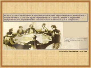 No início, por cerca de seis meses, Kardec realizava as reuniões na própria residência, então situada à rua dos Mártires nº 8, junto com alguns adeptos (entre 8 a 10 pessoas), sempre às terças-feiras... O espaço era reduzido, impossibilitando o crescente número de estudiosos que ali compareciam.  Desenho: Revista O REFORMADOR – ed. Abr / 2009 