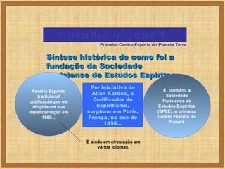 Por iniciativa de Allan Kardec, o Codificador do Espiritismo, surgiram em Paris, França, no ano de 1858... ORIGEM DA SPEE  Síntese histórica de como foi a fundação da Sociedade Parisiense de Estudos Espíritas... Revista Espírita , tradicional publicação por ele dirigida até sua desencarnação em 1869... E, também, a Sociedade Parisiense de Estudos Espíritas (SPEE), o primeiro Centro Espírita do Planeta. E ainda em circulação em vários idiomas. Primeiro Centro Espírita do Planeta Terra 