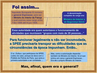 Para funcionar legalmente e não ser incomodada, a SPEE precisaria transpor as dificuldades que as circunstâncias da época impunham. Então.. Napoleão Bonaparte III nomeou o  general  Espinasse ,  para ser o  Ministro do Interior da França  o qual exerceu esse cargo entre 7-fev-1858 até14-jun-1858. A denominação completa do cargo era:  Ministro do Interior e de Segurança Geral. Essa autoridade era quem autorizava o funcionamento de atividades que reunissem “grupos com mais de 20 pessoas...” Foi assim... O sr.  Dufaux , que participava da SPEE,  cuidou do caso, porque se dava com o Prefeito de Polícia de Paris, que seria a primeira autoridade a ser contatada ... Mas, afinal, quem era o general? Mas, como a autorização dependia também do Ministro do Interior, foi aí que entrou em cena o general  Espinasse...  Era ele o próprio Ministro do Interior. 
