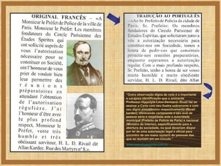 “ Outra observação digna de nota é a importante e corajosa identificação que o eminente Professor Hippolyte-Léon-Denizard- Rivail faz ao assinar a Carta com seu ilustre sobrenome e com seu digno pseudônimo respectivamente (Rivail-kardec), oferecendo certamente o seu aval de pessoa séria e respeitada ante a autoridade municipal (Prefeito de Polícia de Paris) e nacional (Ministro do Interior), especificamente para a abertura da sociedade, na qual deveriam dispor por lei de uma autorização legal e oficial para encontro de um maior número de pessoas das que se reuniam em um Círculo.” www.resenhaespirita.com.br 