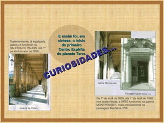 CURIOSIDADES... Posteriormente, já legalizada, passou a funcionar na GALERIA DE VALOIS, até 1º de abril do ano de 1859... De 1º de abril de 1859, até 1º de abril de 1860, nas sextas-feiras, a SPEE funcionou na galeria MONTPENSIER, mais precisamente na passagem Sant’Ana,nº59  E assim foi, em síntese, o início do primeiro Centro Espírita do planeta Terra. 