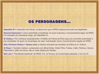 Napoleão III >   Imperador da França, na época em que a SPEE preparava-se para ser legalizada.  General  Espinasse  >   como autoridade competente, foi quem autorizou o funcionamento legal, da SPEE. Foi nomeado ao importante cargo, por Napoleão III; Sr Dufaux >   Por conhecer pessoalmente o Prefeito de Polícia de Paris (que era a primeira autoridade a ser contatada), foi quem se encarregou do caso “autorização” para o funcionamento regular da SPEE; Srta. Ermance Dufaux >  Atuava como  a médium principal nas reuniões. Era filha do sr. Dufaux; Sr Roze >   Também médium, juntamente com Alfred Didier, Didier Filho, Forbes, Collin, Pécheur, Darcol, Flammarion, além de outros, são os mais citados por Kardec; São Luiz >   “Presidente-espiritual” da SPEE; Foi, na França, em encarnação passada, o rei Luiz IX; OS PERSONAGENS... 
