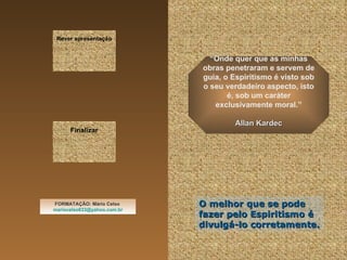 Rever apresentação “ Onde quer que as minhas obras penetraram e servem de guia, o Espiritismo é visto sob o seu verdadeiro aspecto, isto é, sob um caráter exclusivamente moral.” Allan Kardec FORMATAÇÃO: Mário Celso  [email_address] Finalizar O melhor que se pode fazer pelo Espiritismo é divulgá-lo corretamente. 