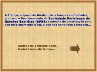 A França, à época de Kardec, vivia tempos conturbados, por isso, o funcionamento da  Sociedade Parisiense de Estudos Espíritas (SPEE)  dependia de autorização para seu funcionamento legal, o que não seria fácil conseguir... Síntese do contexto social francês naquele tempo... 