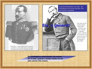 O general Espinasse, em vida,  era simpatizante da causa Espírita, sem que Kardec soubesse... Ele conseguiu a autorização, em menos de 15 dias, quando o tempo médio era de pelo menos três meses. Eis, o general! 
