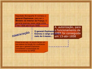 Napoleão Bonaparte III nomeou o  general  Espinasse ,  para ser o  Ministro do Interior   da França.  O general exerceu esse cargo entre 7-fev-1858 até14-jun-1858. Observa-se que, no pouco tempo em que esteve na função foi o suficiente para que o general  Espinasse  concedesse a autorização de funcionamento da SPEE... A  autorização, para o funcionamento da SPEE foi conseguida em 13-abr-1858 CONSTATAÇÃO O general  Espinasse  Exerceu o cargo por pouco mais de 4 meses... 