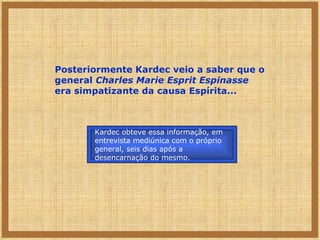 Posteriormente Kardec veio a saber que o general  Charles Marie Esprit Espinasse  era simpatizante da causa Espírita... Kardec obteve essa informação, em entrevista mediúnica com o próprio general, seis dias após a desencarnação do mesmo. 