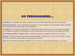 OS PERSONAGENS...
Napoleão III > Imperador da França, na época em que a SPEE preparava-se para ser legalizada.
General Espinasse > como autoridade competente, foi quem autorizou o funcionamento legal, da SPEE.
Foi nomeado ao importante cargo, por Napoleão III;
Sr Dufaux > Por conhecer pessoalmente o Prefeito de Polícia de Paris (que era a primeira autoridade a
ser contatada), foi quem se encarregou do caso “autorização” para o funcionamento regular da SPEE;
Srta. Ermance Dufaux > Atuava como a médium principal nas reuniões. Era filha do sr. Dufaux;
Sr Roze > Também médium, juntamente com Alfred Didier, Didier Filho, Forbes, Collin, Pécheur, Darcol,
Flammarion, além de outros, são os mais citados por Kardec;
São Luiz > “Presidente-espiritual” da SPEE; Foi, na França, em encarnação passada, o rei Luiz IX;

 