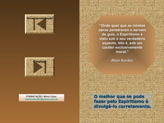 Rever apresentação

“Onde quer que as minhas
obras penetraram e servem
de guia, o Espiritismo é
visto sob o seu verdadeiro
aspecto, isto é, sob um
caráter exclusivamente
moral.”
Finalizar

FORMATAÇÃO: Mário Celso
mariocelso633@yahoo.com.br

Allan Kardec

O melhor que se pode
fazer pelo Espiritismo é
divulgá-lo corretamente.

 