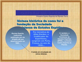 ORIGEM DA SPEE
Primeiro Centro Espírita do Planeta Terra

Síntese histórica de como foi a
fundação da Sociedade
Parisiense de Estudos Espíritas...
Revista Espírita,
tradicional
publicação por ele
dirigida até sua
desencarnação em
1869...

Por iniciativa de
Allan Kardec, o
Codificador do
Espiritismo,
surgiram em Paris,
França, no ano de
1858...

E ainda em circulação em
vários idiomas.

E, também, a
Sociedade
Parisiense de
Estudos Espíritas
(SPEE), o primeiro
Centro Espírita do
Planeta.

 