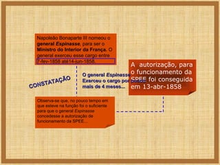 Napoleão Bonaparte III nomeou o
general Espinasse, para ser o
Ministro do Interior da França. O
general exerceu esse cargo entre
7-fev-1858 até14-jun-1858.

ÃO
ATAÇ
T
CONS

A autorização, para
O general Espinasse o funcionamento da
SPEE
Exerceu o cargo por pouco foi conseguida
mais de 4 meses... em 13-abr-1858

Observa-se que, no pouco tempo em
que esteve na função foi o suficiente
para que o general Espinasse
concedesse a autorização de
funcionamento da SPEE...

 