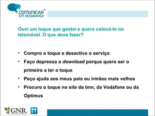 Ouvi um toque que gostei e quero colocá-lo no telemóvel. O que devo fazer? Compro o toque e desactivo o serviço Faço depressa o  download  porque quero ser o primeiro a ter o toque Peço ajuda aos meus pais ou irmãos mais velhos Procuro o toque no site da tmn, da Vodafone ou da Optimus 