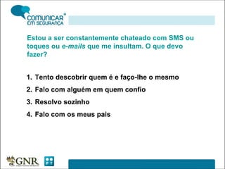 Estou a ser constantemente chateado com SMS ou toques ou  e-mails  que me insultam. O que devo fazer? Tento descobrir quem é e faço-lhe o mesmo Falo com alguém em quem confio Resolvo sozinho Falo com os meus pais 