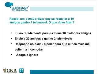 Recebi um  e-mail  a dizer que se reenviar a 10 amigos ganho 1 telemóvel. O que devo fazer? Envio rapidamente para os meus 10 melhores amigos Envio a 20 amigos e ganho 2 telemóveis Respondo ao  e-mail  a pedir para que nunca mais me voltem a incomodar Apago e ignoro 