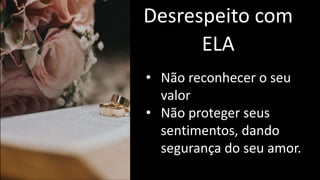 Desrespeito com
ELA
• Não reconhecer o seu
valor
• Não proteger seus
sentimentos, dando
segurança do seu amor.
 
