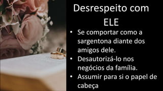 Desrespeito com
ELE
• Se comportar como a
sargentona diante dos
amigos dele.
• Desautorizá-lo nos
negócios da família.
• Assumir para si o papel de
cabeça
 
