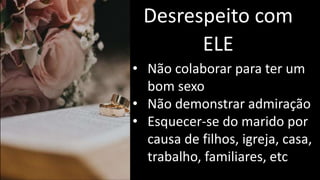 Desrespeito com
ELE
• Não colaborar para ter um
bom sexo
• Não demonstrar admiração
• Esquecer-se do marido por
causa de filhos, igreja, casa,
trabalho, familiares, etc
 