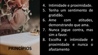 PRINCÍPIOS
4. Intimidade e proximidade.
5. Tenha um sentimento de
gratidão.
6. Ame com atitudes,
demonstrando que ama.
7. Nunca jogue contra, mas
sim a favor.
8. Escolha a intimidade e
proximidade e nunca o
afastamento
 