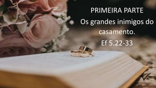 PRIMEIRA PARTE
Os grandes inimigos do
casamento.
Ef 5.22-33
 