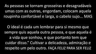 PRINCÍPIOS
As pessoas se tornam grosseiras e desagradáveis
umas com as outras, engordam, colocam aquela
roupinha confortável e larga, o cabelo sujo... MAS
O ideal é cada um lembrar para si mesmo que
sempre quis aquela outra pessoa, e que aquela é
a vida que sonhou, e que portanto tem que
cuidar disso.” Cultivar a delicadeza, admiração e
respeito um pelo outro. FAÇA FELIZ PARA SER FELIZ
 