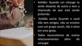 • Solidão: Quando um cônjuge se
sente distante do outro e tem a
impressão de que está sendo
preterido.
• Solidão social: Quando o casal
não tem amigos, não se envolve
com um grupo social, não é ativo
em uma igreja.
• Todos necessitamos de outros
relacionamentos além do
conjugal.
 