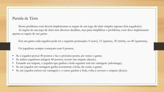 Partida de Tênis
Neste problema você deverá implementar as regras de um jogo de tênis simples (apenas dois jogadores).
As regras de um jogo de tênis tem diversos detalhes, mas para simplificar o problema, você deve implementar
apenas as regras de um game:
Em um game cada jogador pode ter a seguinte pontuação: 0 (zero), 15 (quinze), 30 (trinta), ou 40 (quarenta);
Os jogadores sempre começam com 0 pontos;
• Se o jogador possui 40 pontos e faz o próximo ponto, ele vence o game;
• Se ambos jogadores atingem 40 pontos, ocorre um empate (deuce);
• Estando em empate, o jogador que ganhar a bola seguinte está em vantagem (advantage);
• Se um jogador em vantagem ganha novamente a bola, ele vence o game;
• Se um jogador estiver em vantagem e o outro ganhar a bola, volta a ocorrer o empata (deuce).
 