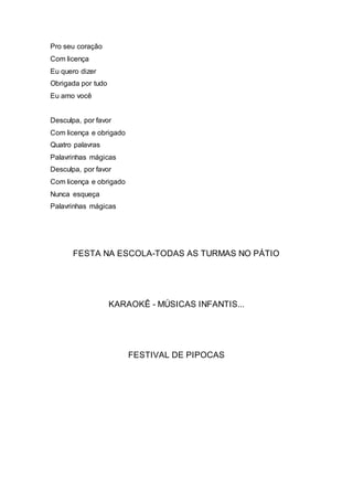 Pro seu coração
Com licença
Eu quero dizer
Obrigada por tudo
Eu amo você
Desculpa, por favor
Com licença e obrigado
Quatro palavras
Palavrinhas mágicas
Desculpa, por favor
Com licença e obrigado
Nunca esqueça
Palavrinhas mágicas
FESTA NA ESCOLA-TODAS AS TURMAS NO PÁTIO
KARAOKÊ - MÚSICAS INFANTIS...
FESTIVAL DE PIPOCAS
 