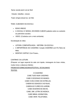 Numa escola assim vai ser fácil
Estudar, trabalhar, crescer,
Fazer amigos educar-se, ser feliz
TEMA: CUIDANDO DA ESCOLA
 BOAS VINDAS
 A ESCOLA E NOSSA, DEVEMOS CUIDAR (palestra sobre os cuidando
do patrimônio escolar)
 VIDEO: (Cuidados com o meio ambiente)
Socialização do vídeo
 LEITURA COMPARTILHADA: HISTORIA DA ESCOLA
 A IMPORTÂNCIA DO CADERNO: Canção CADERNO com Pe Fábio de
Melo;
 MONTAR CARTAZ: Com Frases...
CANTINHO DA LEITURA
(Preparar um lugar especial da sala com tapete, mensagens de boas vindas,
muitos livros e clássicos infantis);
PROMOVER BRINCADEIRAS/FESTIVAL DE BALINHAS
TEXTOS:
O CADERNO
CABE TUDO NUM CADERNO:
CABE O DESENHO DO MUNDO,
CABE O CÉU CHEIO DE ESTRELAS,
CABEM AS CIDADES E AS RUAS,
CABEM AS FLORES DO JARDIM,
CABE DESENHO DE BICHO,
CABE, SIM, LETRA DE MÚSICA,
CABE MINHA ASSINATURA,
CABE VINTE TELEFONES,
 