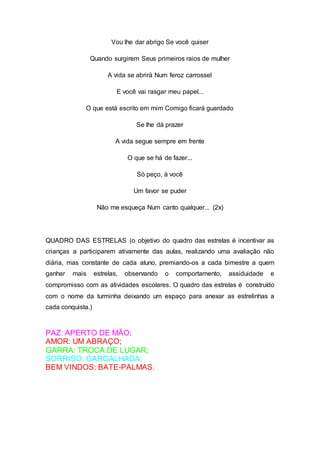 Vou lhe dar abrigo Se você quiser
Quando surgirem Seus primeiros raios de mulher
A vida se abrirá Num feroz carrossel
E você vai rasgar meu papel...
O que está escrito em mim Comigo ficará guardado
Se lhe dá prazer
A vida segue sempre em frente
O que se há de fazer...
Só peço, à você
Um favor se puder
Não me esqueça Num canto qualquer... (2x)
QUADRO DAS ESTRELAS (o objetivo do quadro das estrelas é incentivar as
crianças a participarem ativamente das aulas, realizando uma avaliação não
diária, mas constante de cada aluno, premiando-os a cada bimestre a quem
ganhar mais estrelas, observando o comportamento, assiduidade e
compromisso com as atividades escolares. O quadro das estrelas é construído
com o nome da turminha deixando um espaço para anexar as estrelinhas a
cada conquista.)
PAZ: APERTO DE MÃO;
AMOR: UM ABRAÇO;
GARRA: TROCA DE LUGAR;
SORRISO: GARGALHADA;
BEM VINDOS: BATE-PALMAS.
 