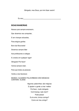 Obrigado, meu Deus, por mim fazer assim!
Eu sou:__________________________________________
BOAS MANEIRAS
Nossos pais sempre ensinaram,
Que devemos nos comportar,
E ser crianças educadas,
Para elogios ganhar.
Bom dia! Boa tarde!
Devemos sempre falar
Aos professores e colegas
E a todos em qualquer lugar!
Obrigado! Por favor!
Vamos sempre dizer.
Para que todas as pessoas
Venha a nos favorecer.
MUSICA: ALGUMAS PALAVRINHAS SÃO MÁGICAS
CANTORA: ELIANA
Algumas palavrinhas são mágicas
E ajudam a gente a viver melhor
Por favor, muito obrigado
Com licença, tudo bem?
Pode passar
Eu te amo, brinca comigo?
Como vai meu amigo?
 
