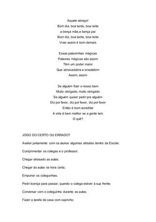 Aquele abraço!
Bom dia, boa tarde, boa noite
a bença mãe,a bença pai
Bom dia, boa tarde, boa noite
Viver assim é bom demais
Essas palavrinhas mágicas
Palavras mágicas são assim
Têm um poder maior
Que abracadabra e sinsalabim
Assim, assim
Se alguém fizer o nosso bem
Muito obrigado, muito obrigado
Se alguém quiser pedir pra alguém
Diz por favor, diz por favor, diz por favor
Então é bom acreditar
A vida é bem melhor se a gente tem
O quê?
JOGO DO CERTO OU ERRADO?
Avaliar juntamente com os alunos algumas atitudes dentro da Escola:
Cumprimentar os colegas e o professor;
Chegar atrasado as aulas;
Chegar às aulas na hora certa;
Empurrar os coleguinhas;
Pedir licença para passar, quando o colega estiver à sua frente;
Conversar com o coleguinha durante as aulas;
Fazer a tarefa de casa com capricho;
 