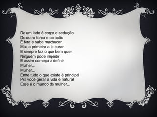 De um lado é corpo e sedução
Do outro força e coração
É fera e sabe machucar
Mas a primeira a te curar
E sempre faz o que bem quer
Ninguém pode impedir
E assim começa a definir
Mulher...
Mulher...
Entre tudo o que existe é principal
Pra você gerar a vida é natural
Esse é o mundo da mulher...
 