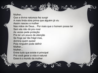 Mulher..
Que a divina natureza fez surgir
A mais linda obra prima que alguém já viu
Assim nasceu a mulher
Nas mãos de Deus... Por mais que o homem possa ter
Sem ela não dá pra viver
As vezes pede proteção
Pra ter um pouco de atenção
Se finge ser tão frágil mas,
domina quem quiser
Pois ninguém pode definir
Mulher...
Mulher...
Entre tudo que existe é principal
Pra você gerar a vida é natural
Esse é o mundo da mulher
 