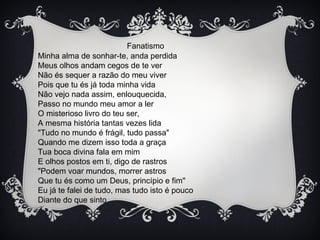 Fanatismo
Minha alma de sonhar-te, anda perdida
Meus olhos andam cegos de te ver
Não és sequer a razão do meu viver
Pois que tu és já toda minha vida
Não vejo nada assim, enlouquecida,
Passo no mundo meu amor a ler
O misterioso livro do teu ser,
A mesma história tantas vezes lida
"Tudo no mundo é frágil, tudo passa"
Quando me dizem isso toda a graça
Tua boca divina fala em mim
E olhos postos em ti, digo de rastros
"Podem voar mundos, morrer astros
Que tu és como um Deus, princípio e fim"
Eu já te falei de tudo, mas tudo isto é pouco
Diante do que sinto
 