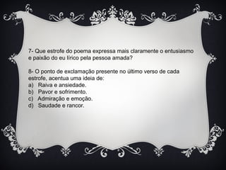 7- Que estrofe do poema expressa mais claramente o entusiasmo
e paixão do eu lírico pela pessoa amada?
8- O ponto de exclamação presente no último verso de cada
estrofe, acentua uma ideia de:
a) Raiva e ansiedade.
b) Pavor e sofrimento.
c) Admiração e emoção.
d) Saudade e rancor.
 