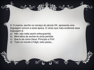 9- O poema, escrito no começo do século XX, apresenta uma
linguagem comum a essa época. O verso que mais evidencia essa
linguagem é:
a) Não vejo nada assim enlouquecida.
b) Minh’alma de sonhar-te anda perdida.
c) Que tu és como Deus: Princípio e Fim!
d) Tudo no mundo é frágil, tudo passa...
 