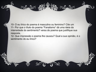 10- O eu lírico do poema é masculino ou feminino? Cite um
11- Por que o título do poema “Fanatismo” dá uma ideia da
intensidade do sentimento? verso do poema que justifique sua
resposta.
12- Que impressão o poema lhe causou? Qual a sua opinião, é o
sentimento do eu lírico?
 
