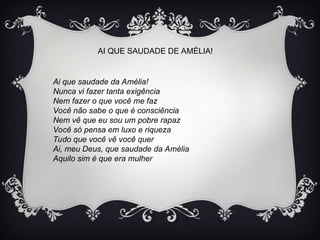 AI QUE SAUDADE DE AMÉLIA!
Ai que saudade da Amélia!
Nunca vi fazer tanta exigência
Nem fazer o que você me faz
Você não sabe o que é consciência
Nem vê que eu sou um pobre rapaz
Você só pensa em luxo e riqueza
Tudo que você vê você quer
Ai, meu Deus, que saudade da Amélia
Aquilo sim é que era mulher
 