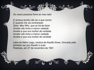 Às vezes passava fome ao meu lado
E achava bonito não ter o que comer
E quando me via contrariado
Dizia: Meu filho, que se há de fazer
Amélia não tinha a menor vaidade
Amélia é que era mulher de verdade
Amélia não tinha a menor vaidade
Amélia é que era mulher de verdade
Letra de Mário Lago, música de Ataulfo Alves, Gravada pela
primeira vez por Ataulfo e suas
Pastoras, em 27 de novembro de 1941
 