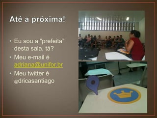 • Eu sou a “prefeita”
  desta sala, tá?
• Meu e-mail é
  adriana@unifor.br
• Meu twitter é
  @dricasantiago
 