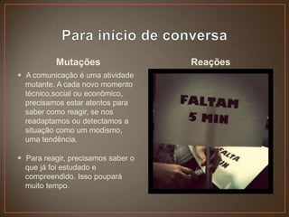 Mutações                  Reações
 A comunicação é uma atividade
  mutante. A cada novo momento
  técnico,social ou econômico,
  precisamos estar atentos para
  saber como reagir, se nos
  readaptamos ou detectamos a
  situação como um modismo,
  uma tendência.

 Para reagir, precisamos saber o
  que já foi estudado e
  compreendido. Isso poupará
  muito tempo.
 