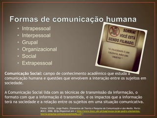 •   Intrapessoal
      •   Interpessoal
      •   Grupal
      •   Organizacional
      •   Social
      •   Extrapessoal
Comunicação Social: campo de conhecimento acadêmico que estuda a
comunicação humana e questões que envolvem a interação entre os sujeitos em
sociedade.

A Comunicação Social lida com as técnicas de transmissão da informação, o
formato com que a informação é transmitida, e os impactos que a informação
terá na sociedade e a relação entre os sujeitos em uma situação comunicativa.
                   Fonte: SOUSA, Jorge Pedro. Elementos de Teoria e Pesquisa da Comunicação e dos Media. Porto:
                   BOCC, 2006. 823p.Disponível em < http://www.bocc.ubi.pt/pag/sousa-jorge-pedro-elementos-
                   teoria-pequisa-comunicacaomedia.pdf >
 