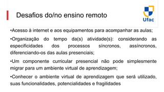 Desafios do/no ensino remoto
•Acesso à internet e aos equipamentos para acompanhar as aulas;
•Organização do tempo da(s) atividade(s): considerando as
especificidades dos processos síncronos, assíncronos,
diferenciando-os das aulas presenciais;
•Um componente curricular presencial não pode simplesmente
migrar para um ambiente virtual de aprendizagem;
•Conhecer o ambiente virtual de aprendizagem que será utilizado,
suas funcionalidades, potencialidades e fragilidades
 