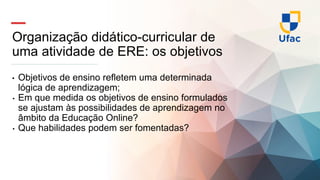 Organização didático-curricular de
uma atividade de ERE: os objetivos
• Objetivos de ensino refletem uma determinada
lógica de aprendizagem;
• Em que medida os objetivos de ensino formulados
se ajustam às possibilidades de aprendizagem no
âmbito da Educação Online?
• Que habilidades podem ser fomentadas?
 