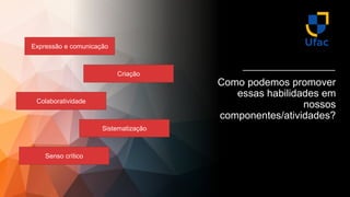 Expressão e comunicação
Colaboratividade
Sistematização
Criação
Senso crítico
Como podemos promover
essas habilidades em
nossos
componentes/atividades?
 