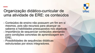 Organização didático-curricular de
uma atividade de ERE: os conteúdos
• Conteúdos de ensino não possuem um fim em si
mesmos, pois são recursos para alcançar os
saberes e habilidades pressupostos nos objetivos;
• Importância de sequenciar conteúdos atentando
para condições concretas de aprendizagem em
ERE;
• Possibilidades de sequências didáticas
estruturadas por eixos integradores.
 