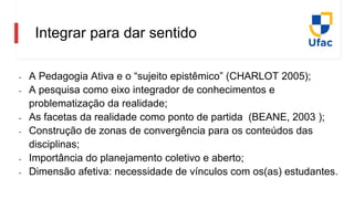 Integrar para dar sentido
- A Pedagogia Ativa e o “sujeito epistêmico” (CHARLOT 2005);
- A pesquisa como eixo integrador de conhecimentos e
problematização da realidade;
- As facetas da realidade como ponto de partida (BEANE, 2003 );
- Construção de zonas de convergência para os conteúdos das
disciplinas;
- Importância do planejamento coletivo e aberto;
- Dimensão afetiva: necessidade de vínculos com os(as) estudantes.
 