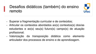 Desafios didáticos (também) do ensino
remoto
• Superar a fragmentação curricular e de conteúdos;
• Articular os conteúdos abordados ao(s) contextos(s) dos/as
estudantes e ao(s) seu(s) futuro(s) campo(s) de atuação
profissional;
• Valorização da transposição didática como elemento
articulador dos processos de ensino e de aprendizagem.
 